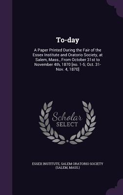 To-day: A Paper Printed During the Fair of the Essex Institute and Oratorio Society, at Salem, Mass., From October 31st to November 4th, 1870 [no. 1-5; Oct. 31-Nov. 4, 1870] - Essex Institute (Creator), and Salem Oratorio Society (Salem, Mass ) (Creator)