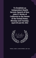 To Establish an Independent Health Service; Speech of Hon. John D. Works of California in the Senate of the United States, Monday and Tuesday, April 29 and 30, 1912