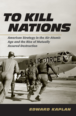 To Kill Nations: American Strategy in the Air-Atomic Age and the Rise of Mutually Assured Destruction - Kaplan, Edward