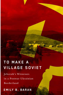 To Make a Village Soviet: Jehovah's Witnesses and the Transformation of a Postwar Ukrainian Borderland Volume 95 - Baran, Emily B