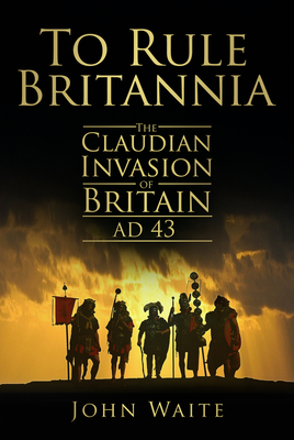 To Rule Britannia: The Claudian Invasion of Britain AD 43 - Waite, John