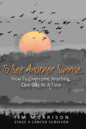To See Another Sunrise...: How to Overcome Anything, One Day at a Time
