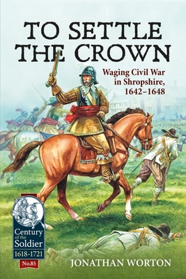 To Settle the Crown: Waging Civil War in Shropshire, 1642-1648 - Worton, Jonathan