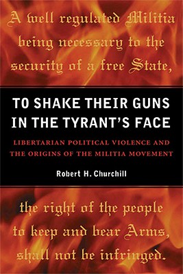 To Shake Their Guns in the Tyrant's Face: Libertarian Political Violence and the Origins of the Militia Movement - Churchill, Robert H