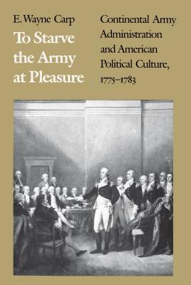 To Starve the Army at Pleasure: Continental Army Administration and American Political Culture, 1775-1783 - Carp, E Wayne