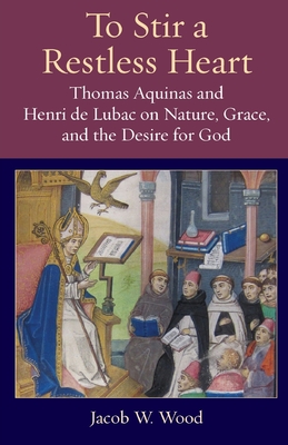 To Stir a Restless Heart: Thomas Aquinas and Henri de Lubac on Nature, Grace, and the Desire for God - Wood, Jacob W