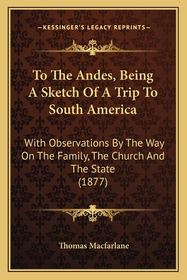 To the Andes, Being a Sketch of a Trip to South America; With Observations by the Way of the Family, the Church and the State - MacFarlane, Thomas