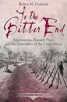 To the Bitter End: Appomattox, Bennett Place, and the Surrenders of the Confederacy - Dunkerly, Robert M