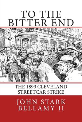 To The Bitter End: The 1899 Cleveland Streetcar Strike - Bellamy II, John Stark