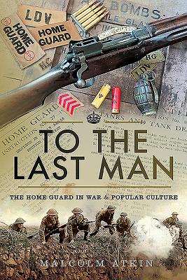 To the Last Man: The Home Guard in War and Popular Culture - Atkin, Malcolm