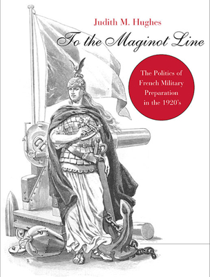 To the Maginot Line: The Politics of French Military Preparation in the 1920's - Hughes, Judith M, Professor