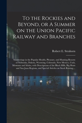 To the Rockies and Beyond, or A Summer on the Union Pacific Railway and Branches: Saunterings in the Popular Health, Pleasure, and Hunting Resorts of Nebraska, Dakota, Wyoming, Colorado, New Mexico, Utah, Montana and Idaho, With Descriptions of The... - Strahorn, Robert E (Robert Edmund) (Creator)