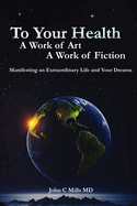 To Your Health A Work of Art A Work of Fiction: Manifesting an extraordinary life and your dreams