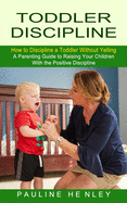 Toddler Discipline: How to Discipline a Toddler Without Yelling (A Parenting Guide to Raising Your Children With the Positive Discipline)