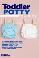 Toddler Potty Training: A Complete Guide for Positive Mothers and Fathers to Ditch Diaper Fast and Stress-Free, Avoiding Any Disorders