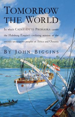 Tomorrow the World: In Which Cadet Otto Prohaska Carries the Habsburg Empire's Civilizing Mission to the Entirely Unreceptive Peoples of Africa and Oceania - Biggins, John