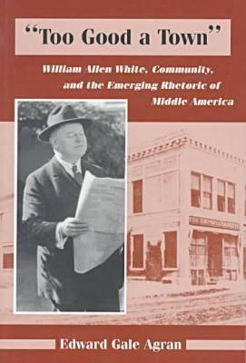Too Good a Town: William Allen White, Community, and the Emerging Rhetoric of Middle America - Agran, Edward G
