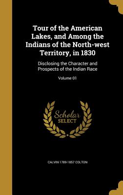 Tour of the American Lakes, and Among the Indians of the North-west Territory, in 1830: Disclosing the Character and Prospects of the Indian Race; Volume 01 - Colton, Calvin 1789-1857