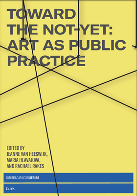 Toward the Not-Yet: Art as Public Practice - van Heeswijk, Jeanne (Editor), and Hlavajova, Maria (Editor), and Rakes, Rachael (Editor)