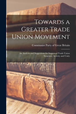 Towards a Greater Trade Union Movement: an Analysis and Suggestions for Improved Trade Union Structure, Activity and Unity - Communist Party of Great Britain (Creator)