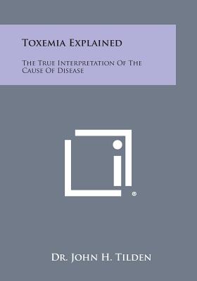 Toxemia Explained: The True Interpretation of the Cause of Disease - Tilden, John H, Dr.