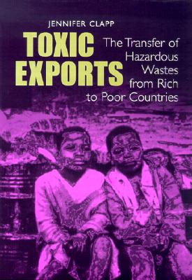 Toxic Exports: The Transfer of Hazardous Wastes and Technologies from Rich to Poor Countries - Clapp, Jennifer, Professor