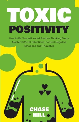 Toxic Positivity: How to Be Yourself, Avoid Positive Thinking Traps, Master Difficult Situations, Control Negative Emotions and Thoughts - Hill, Chase