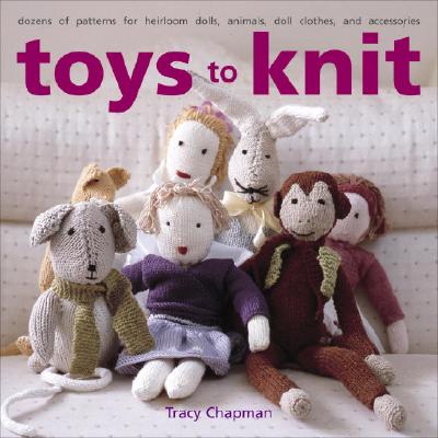Toys to Knit: Dozens of Patterns for Heirloom Dolls, Animals, Doll Clothes, and Accessories - Chapman, Tracy