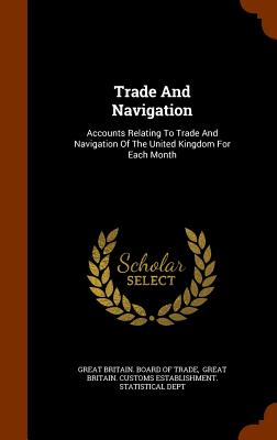 Trade And Navigation: Accounts Relating To Trade And Navigation Of The United Kingdom For Each Month - Great Britain Board of Trade (Creator), and Great Britain Customs Establishment S (Creator)