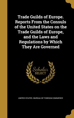 Trade Guilds of Europe. Reports From the Consuls of the United States on the Trade Guilds of Europe, and the Laws and Regulations by Which They Are Governed - United States Bureau of Foreign Commerc (Creator)