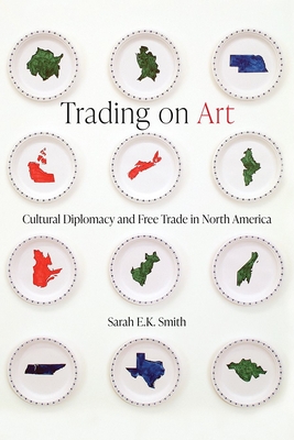Trading on Art: Cultural Diplomacy and Free Trade in North America - Smith, Sarah E.K.