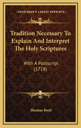 Tradition Necessary to Explain and Interpret the Holy Scriptures: With a PostScript (1718)