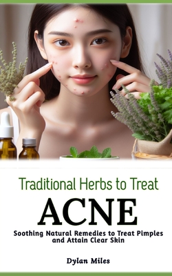 Traditional Herbs to Treat Acne: Soothing Natural Remedies to Treat Pimples and Attain Clear Skin - Miles, Dylan