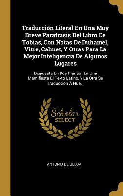 Traduccion Literal En Una Muy Breve Parafrasis del Libro de Tobias, Con Notas de Duhamel, Vitre, Calmet, y Otras Para La Mejor Inteligencia de Algunos Lugares: Dispuesta En DOS Planas; La Una Mamifiesta El Texto Latino, y La Otra Su Traduccion a Nue... - De Ulloa, Antonio