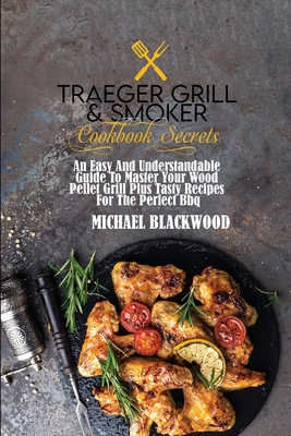 Traeger Grill and Smoker Cookbook Secrets: An Easy And Understandable Guide To Master Your Wood Pellet Grill Plus Tasty Recipes For The Perfect Bbq. - Blackwood, Michael