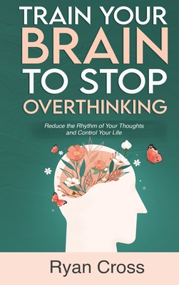 Train Your Brain to Stop Overthinking: Reduce the Rhythm of Your Thoughts and Control Your Life: Meditation, Mindfulness, and Mindset Techniques for a More Positive, Productive, and Purposeful Life - Cross, Ryan
