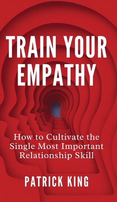 Train Your Empathy: How to Cultivate the Single Most Important Relationship Skill - King, Patrick