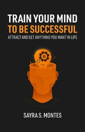 Train Your Mind To Be Successful: Attract and get anything you want in life