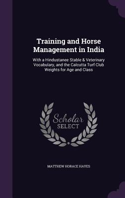 Training and Horse Management in India: With a Hindustanee Stable & Veterinary Vocabulary, and the Calcutta Turf Club Weights for Age and Class - Hayes, Matthew Horace