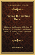 Training the Trotting Horse: A Natural and Improved Method of Educating Trotting Colts and Horses, Based on Twenty Years' Experience (1893)