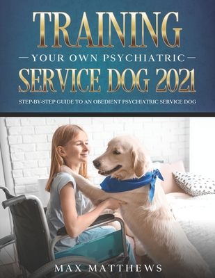 Training Your Own Psychiatric Service Dog 2021: Step-By-Step Guide to an Obedient Psychiatric Service Dog - Matthews, Max