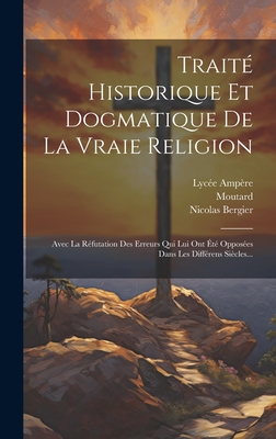 Trait Historique Et Dogmatique De La Vraie Religion: Avec La Rfutation Des Erreurs Qui Lui Ont t Opposes Dans Les Diffrens Sicles... - Bergier, Nicolas, and Moutard, and Ampre, Lyce