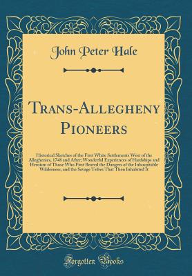 Trans-Allegheny Pioneers: Historical Sketches of the First White Settlements West of the Alleghenies, 1748 and After; Wonderful Experiences of Hardships and Heroism of Those Who First Braved the Dangers of the Inhospitable Wilderness, and the Savage Tribe - Hale, John Peter