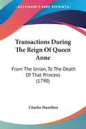 Transactions During The Reign Of Queen Anne: From The Union, To The Death Of That Princess (1790)