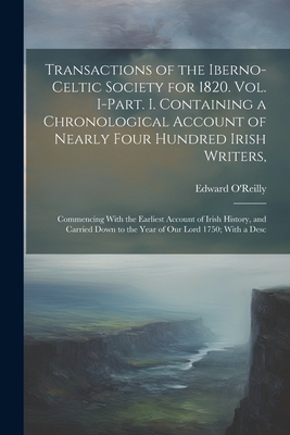 Transactions of the Iberno-Celtic Society for 1820. Vol. I-Part. I. Containing a Chronological Account of Nearly Four Hundred Irish Writers,: Commencing With the Earliest Account of Irish History, and Carried Down to the Year of Our Lord 1750; With a Desc - O'Reilly, Edward