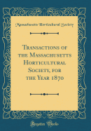 Transactions of the Massachusetts Horticultural Society, for the Year 1870 (Classic Reprint)