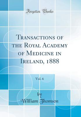 Transactions of the Royal Academy of Medicine in Ireland, 1888, Vol. 6 (Classic Reprint) - Thomson, William, Sir