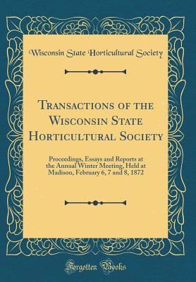 Transactions of the Wisconsin State Horticultural Society: Proceedings, Essays and Reports at the Annual Winter Meeting, Held at Madison, February 6, 7 and 8, 1872 (Classic Reprint) - Society, Wisconsin State Horticultural