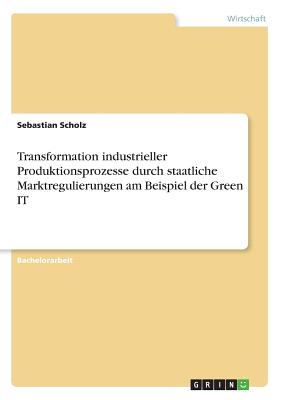 Transformation Industrieller Produktionsprozesse Durch Staatliche Marktregulierungen Am Beispiel Der Green It - Scholz, Sebastian