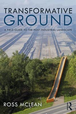 Transformative Ground: A Field Guide to the Post-Industrial Landscape - Mclean, Ross